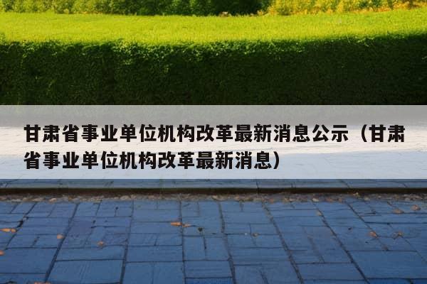 甘肃省事业单位机构改革最新消息公示（甘肃省事业单位机构改革最新消息）