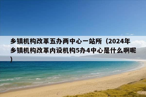 乡镇机构改革五办两中心一站所（2024年乡镇机构改革内设机构5办4中心是什么啊呢）