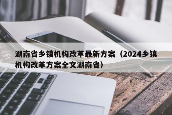 湖南省乡镇机构改革最新方案（2024乡镇机构改革方案全文湖南省）