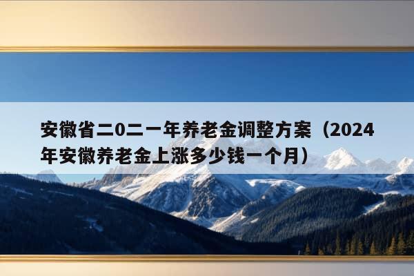 安徽省二0二一年养老金调整方案（2024年安徽养老金上涨多少钱一个月）