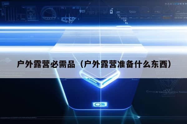 户外露营必需品（户外露营准备什么东西）