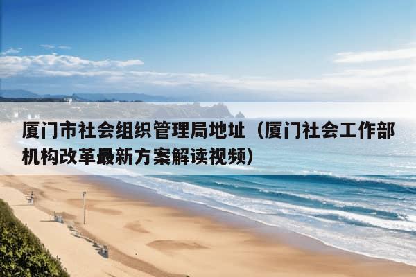 厦门市社会组织管理局地址（厦门社会工作部机构改革最新方案解读视频）