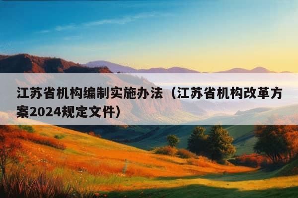 江苏省机构编制实施办法（江苏省机构改革方案2024规定文件）