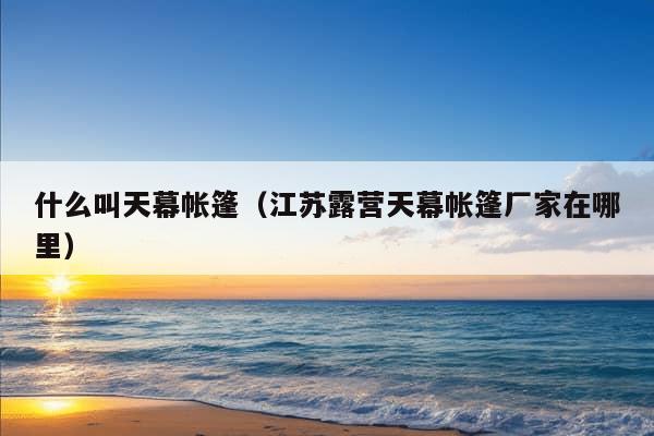 什么叫天幕帐篷（江苏露营天幕帐篷厂家在哪里）