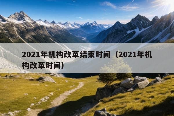 2021年机构改革结束时间（2021年机构改革时间）