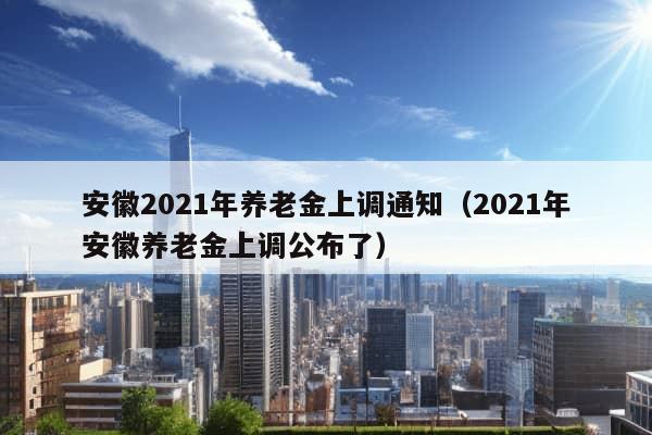 安徽2021年养老金上调通知（2021年安徽养老金上调公布了）