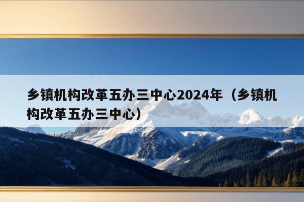 乡镇机构改革五办三中心2024年（乡镇机构改革五办三中心）