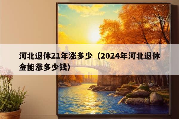 河北退休21年涨多少（2024年河北退休金能涨多少钱）