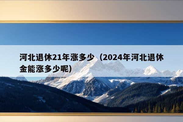 河北退休21年涨多少（2024年河北退休金能涨多少呢）