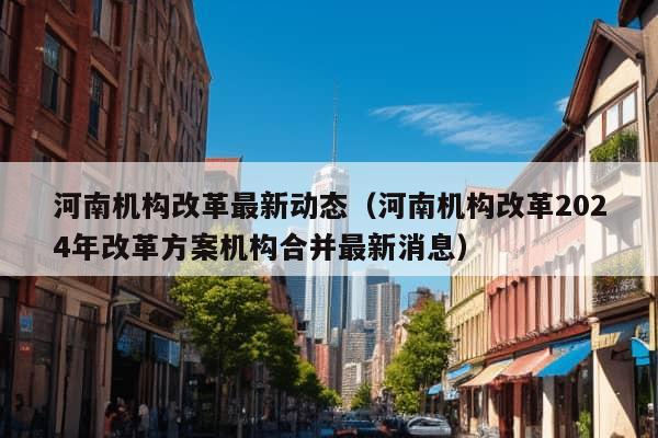 河南机构改革最新动态（河南机构改革2024年改革方案机构合并最新消息）