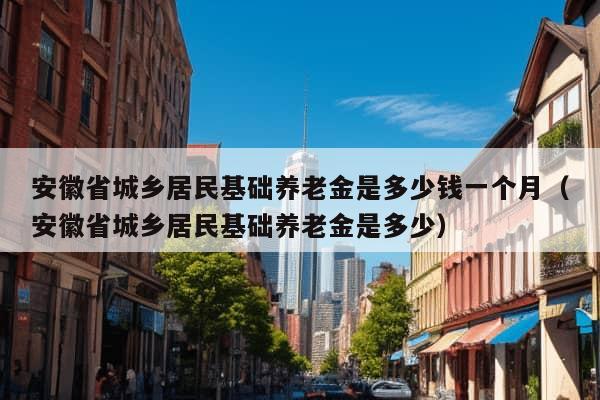 安徽省城乡居民基础养老金是多少钱一个月（安徽省城乡居民基础养老金是多少）