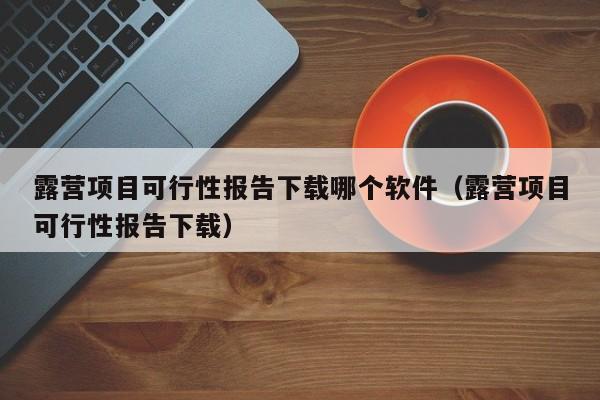 露营项目可行性报告下载哪个软件（露营项目可行性报告下载）