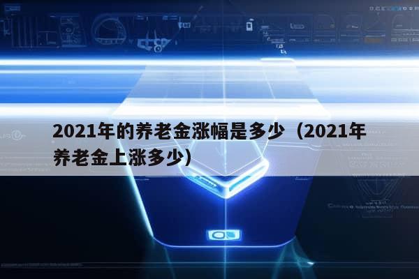 2021年的养老金涨幅是多少（2021年养老金上涨多少）