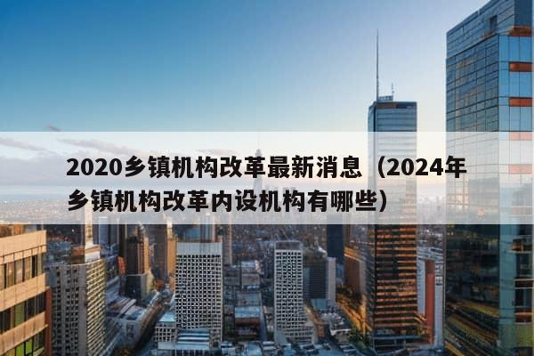 2020乡镇机构改革最新消息（2024年乡镇机构改革内设机构有哪些）