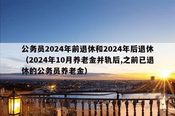 公务员2024年前退休和2024年后退休（2024年10月养老金并轨后,之前已退休的公务员养老金）