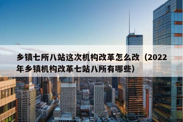 乡镇七所八站这次机构改革怎么改（2022年乡镇机构改革七站八所有哪些）