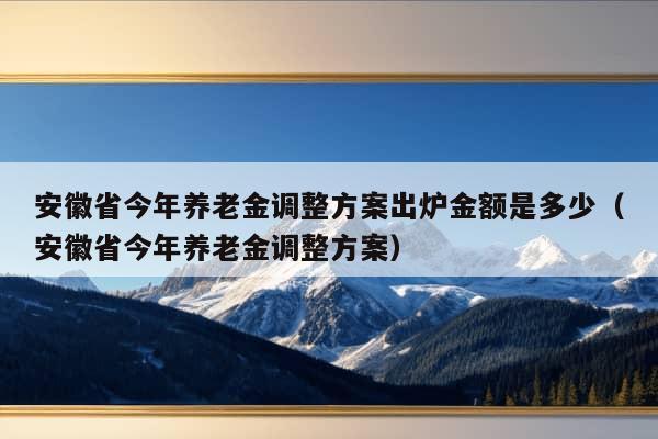 安徽省今年养老金调整方案出炉金额是多少（安徽省今年养老金调整方案）