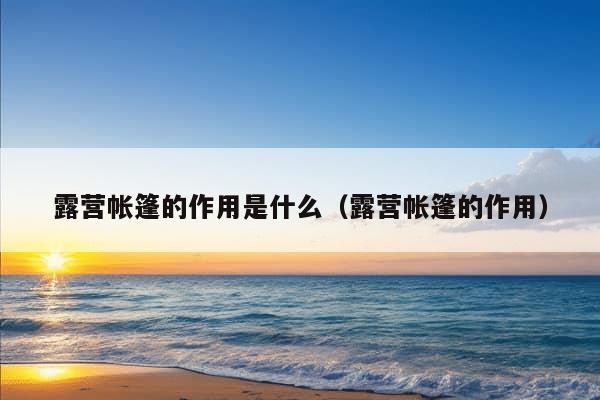 露营帐篷的作用是什么（露营帐篷的作用）