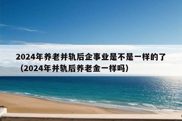 2024年养老并轨后企事业是不是一样的了（2024年并轨后养老金一样吗）