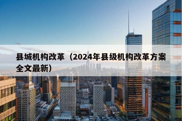 县城机构改革（2024年县级机构改革方案全文最新）