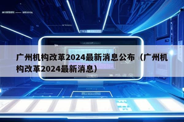 广州机构改革2024最新消息公布（广州机构改革2024最新消息）