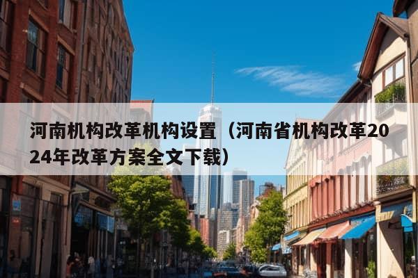 河南机构改革机构设置（河南省机构改革2024年改革方案全文下载）