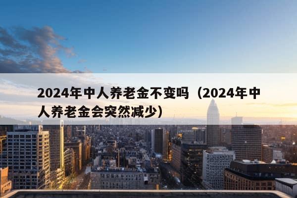 2024年中人养老金不变吗（2024年中人养老金会突然减少）