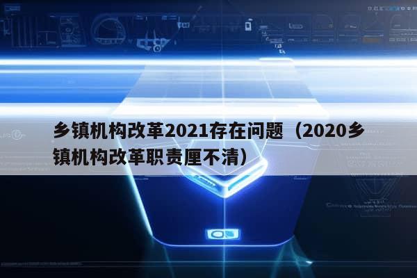 乡镇机构改革2021存在问题（2020乡镇机构改革职责厘不清）