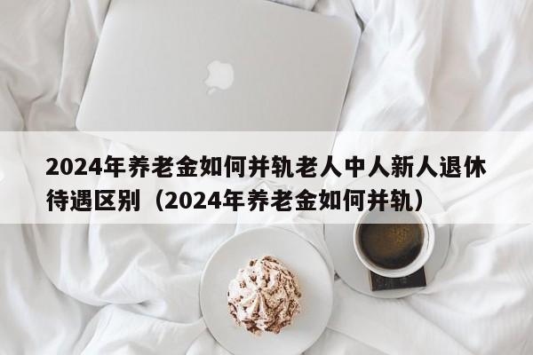 2024年养老金如何并轨老人中人新人退休待遇区别（2024年养老金如何并轨）