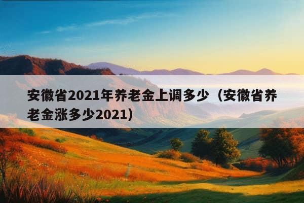 安徽省2021年养老金上调多少（安徽省养老金涨多少2021）