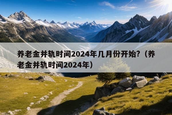 养老金并轨时间2024年几月份开始?（养老金并轨时间2024年）