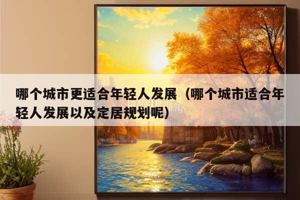 哪个城市更适合年轻人发展（哪个城市适合年轻人发展以及定居规划呢）