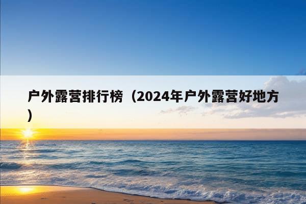 户外露营排行榜（2024年户外露营好地方）