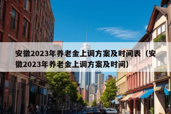 安徽2023年养老金上调方案及时间表（安徽2023年养老金上调方案及时间）