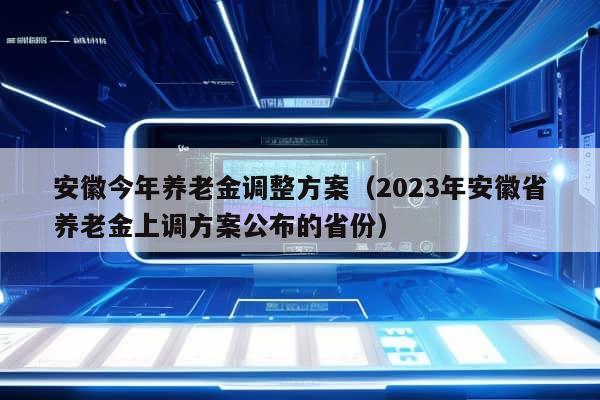 安徽今年养老金调整方案（2023年安徽省养老金上调方案公布的省份）