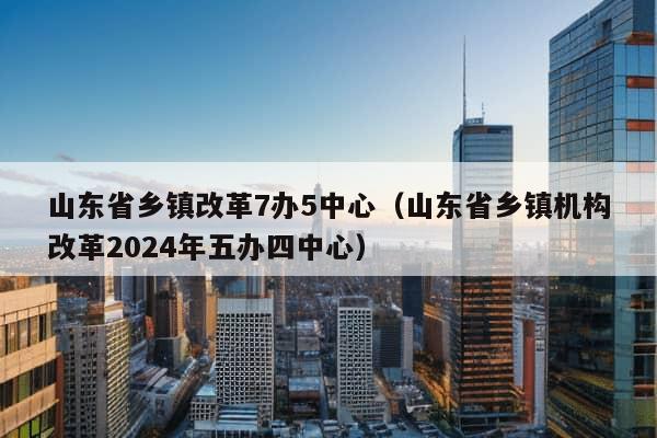 山东省乡镇改革7办5中心（山东省乡镇机构改革2024年五办四中心）