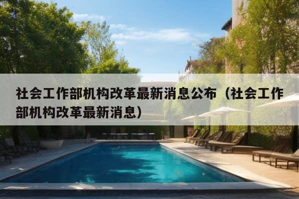 社会工作部机构改革最新消息公布（社会工作部机构改革最新消息）