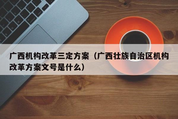 广西机构改革三定方案（广西壮族自治区机构改革方案文号是什么）