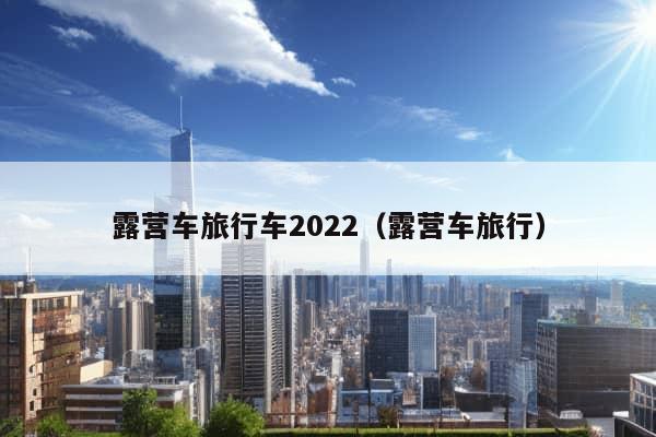 露营车旅行车2022（露营车旅行）