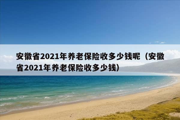 安徽省2021年养老保险收多少钱呢（安徽省2021年养老保险收多少钱）