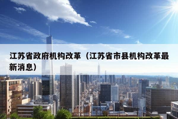 江苏省政府机构改革（江苏省市县机构改革最新消息）