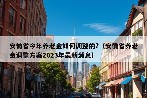 安徽省今年养老金如何调整的?（安徽省养老金调整方案2023年最新消息）