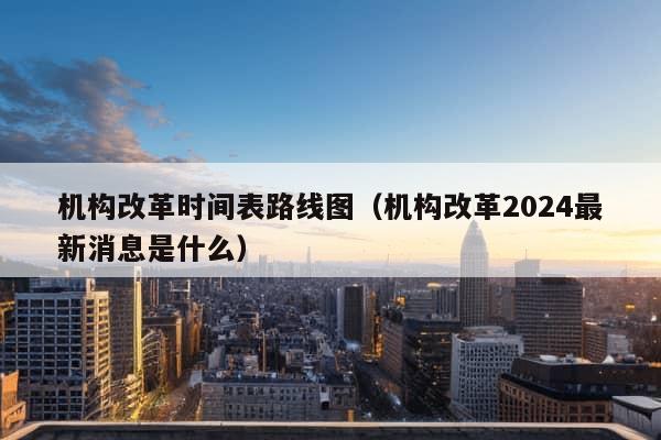 机构改革时间表路线图（机构改革2024最新消息是什么）