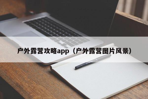 户外露营攻略app（户外露营图片风景）