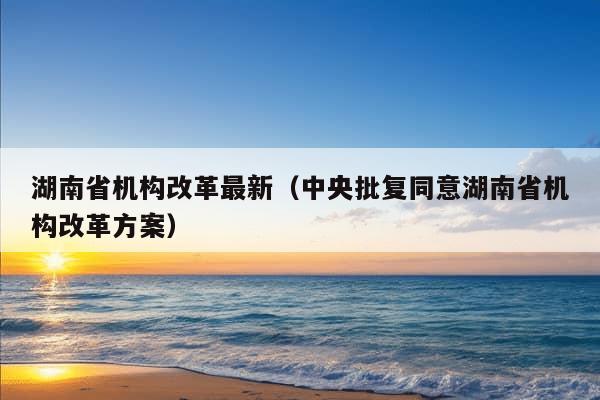 湖南省机构改革最新（中央批复同意湖南省机构改革方案）