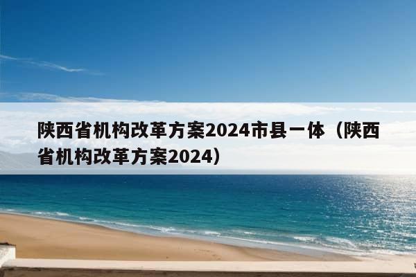 陕西省机构改革方案2024市县一体（陕西省机构改革方案2024）