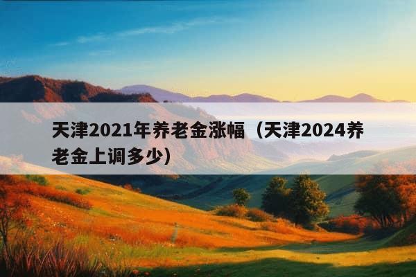 天津2021年养老金涨幅（天津2024养老金上调多少）