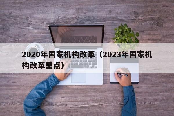 2020年国家机构改革（2023年国家机构改革重点）