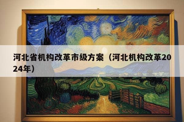 河北省机构改革市级方案（河北机构改革2024年）