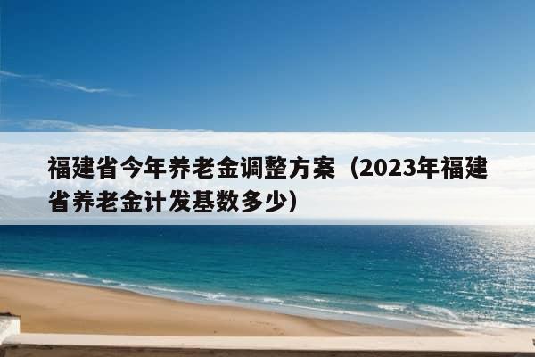 福建省今年养老金调整方案（2023年福建省养老金计发基数多少）